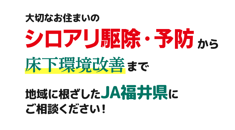 大切なお住まいのシロアリ駆除・予防から床下環境改善まで地域に根ざしたJA福井県にご相談ください。